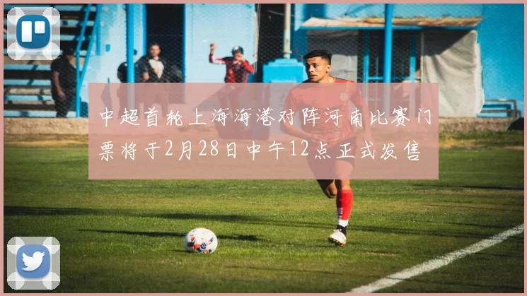 中超首轮上海海港对阵河南比赛门票将于2月28日中午12点正式发售