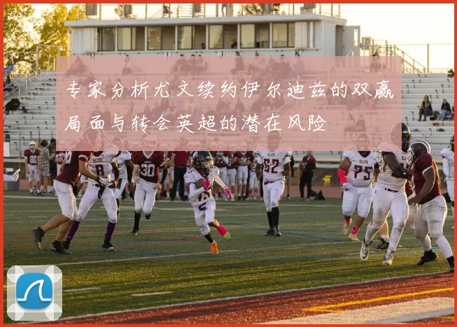 专家分析尤文续约伊尔迪兹的双赢局面与转会英超的潜在风险