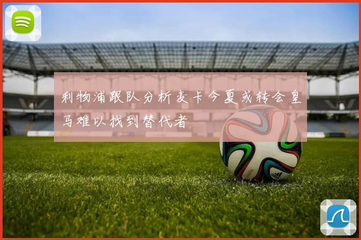 利物浦跟队分析麦卡今夏或转会皇马难以找到替代者