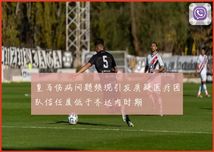 皇马伤病问题频现引发质疑医疗团队信任度低于齐达内时期