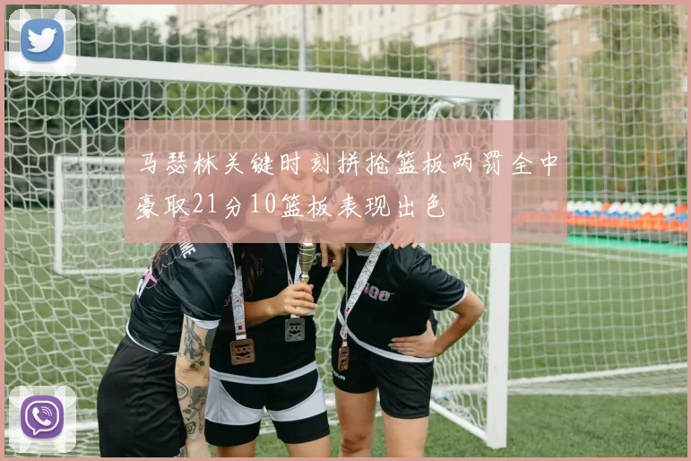 马瑟林关键时刻拼抢篮板两罚全中豪取21分10篮板表现出色
