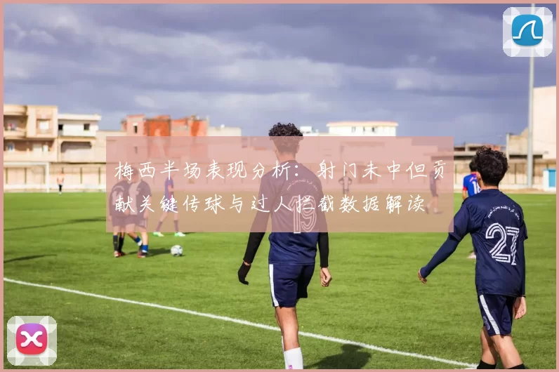 梅西半场表现分析：射门未中但贡献关键传球与过人拦截数据解读