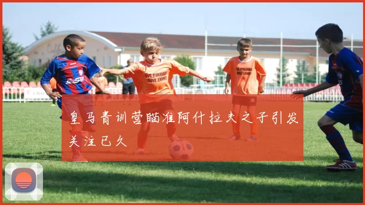 皇马青训营瞄准阿什拉夫之子引发关注已久