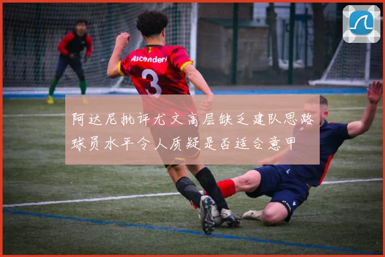 阿达尼批评尤文高层缺乏建队思路球员水平令人质疑是否适合意甲