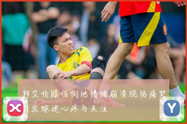 郭艾伦膝伤倒地情绪崩溃现场痛哭引发球迷心疼与关注
