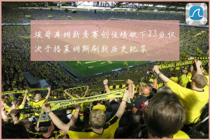 埃奇库姆新秀赛创佳绩砍下23分仅次于格莱姆斯刷新历史纪录