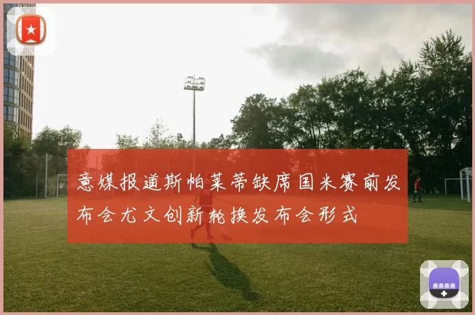 意媒报道斯帕莱蒂缺席国米赛前发布会尤文创新轮换发布会形式