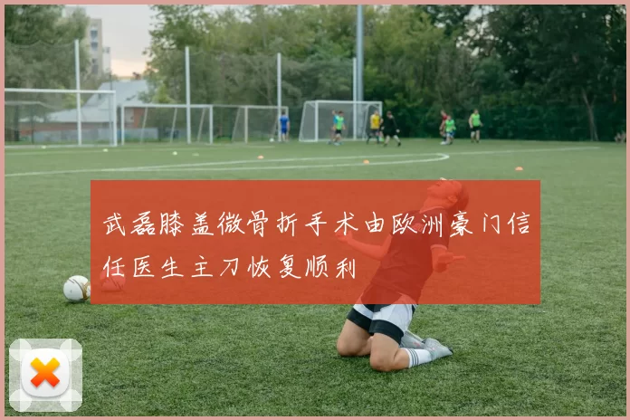 武磊膝盖微骨折手术由欧洲豪门信任医生主刀恢复顺利