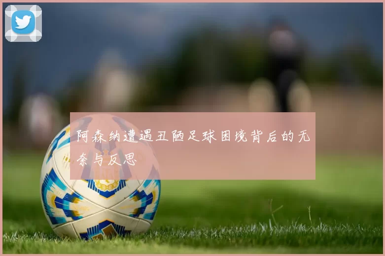 阿森纳遭遇丑陋足球困境背后的无奈与反思