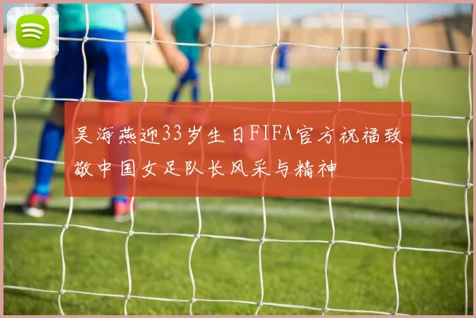 吴海燕迎33岁生日FIFA官方祝福致敬中国女足队长风采与精神
