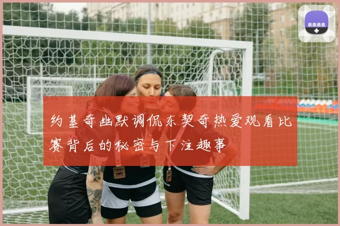 约基奇幽默调侃东契奇热爱观看比赛背后的秘密与下注趣事
