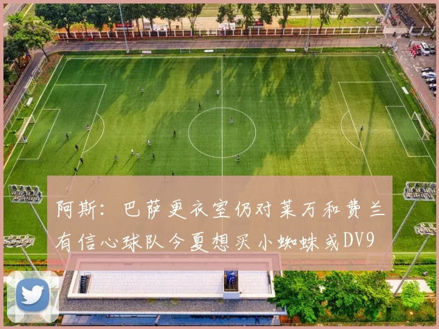 阿斯：巴萨更衣室仍对莱万和费兰有信心球队今夏想买小蜘蛛或DV9
