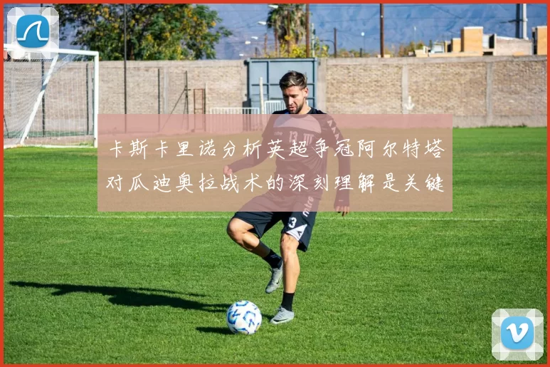 卡斯卡里诺分析英超争冠阿尔特塔对瓜迪奥拉战术的深刻理解是关键