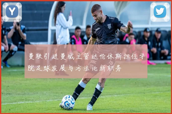 曼联引进曼城主管达伦休斯担任学院足球发展与方法论新职务