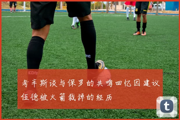 考辛斯谈与保罗的共鸣回忆因建议伍德被火箭裁掉的经历