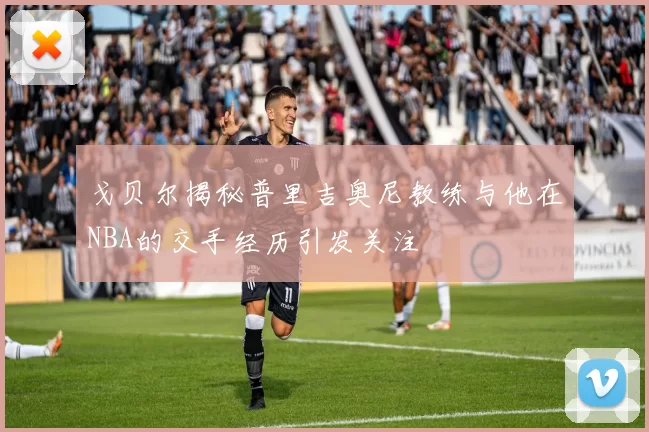 戈贝尔揭秘普里吉奥尼教练与他在NBA的交手经历引发关注