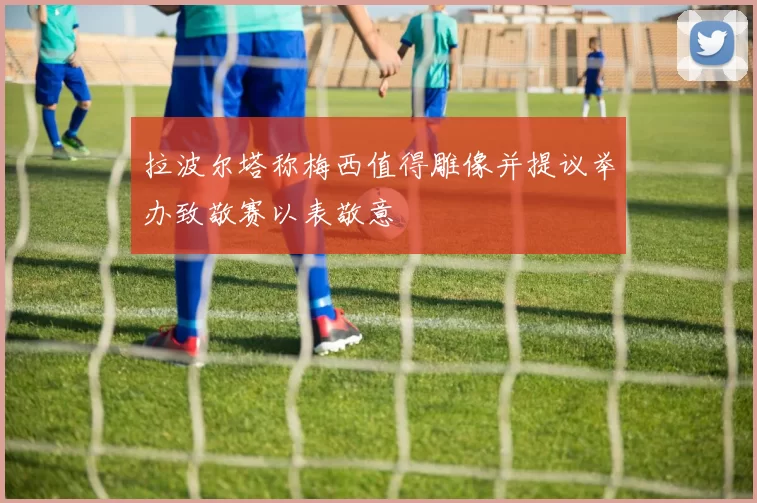 拉波尔塔称梅西值得雕像并提议举办致敬赛以表敬意