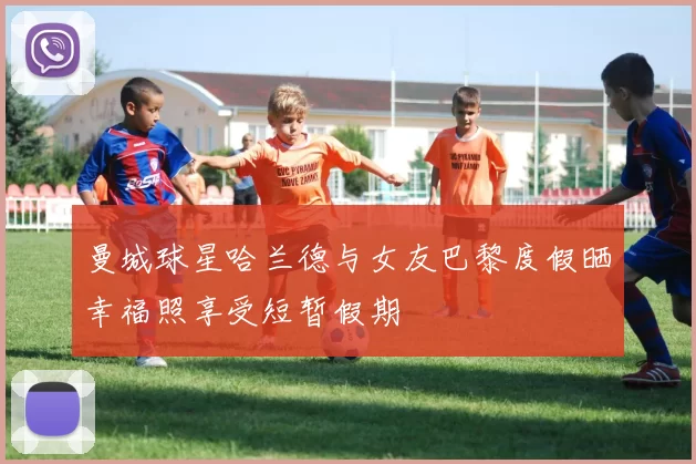 曼城球星哈兰德与女友巴黎度假晒幸福照享受短暂假期