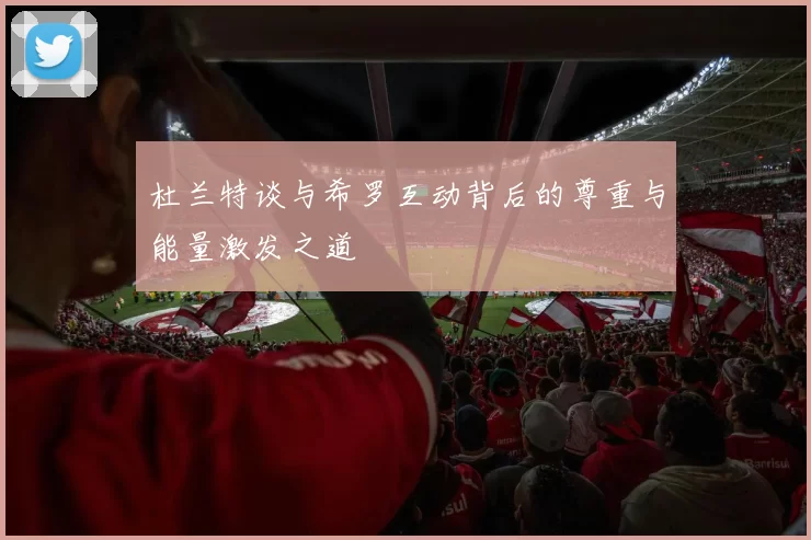 杜兰特谈与希罗互动背后的尊重与能量激发之道